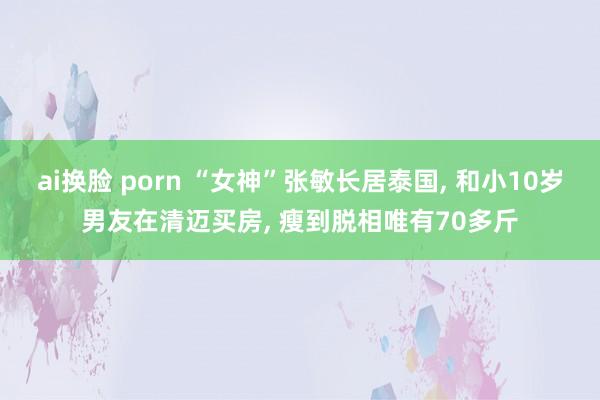 ai换脸 porn “女神”张敏长居泰国， 和小10岁男友在清迈买房， 瘦到脱相唯有70多斤