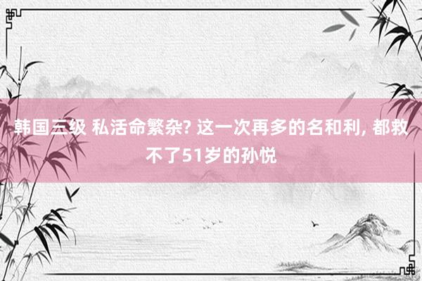 韩国三级 私活命繁杂? 这一次再多的名和利， 都救不了51岁的孙悦