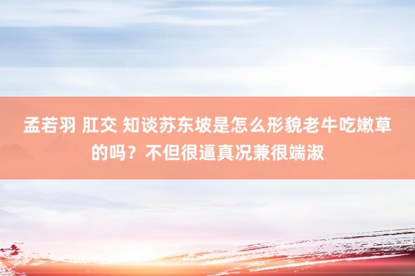 孟若羽 肛交 知谈苏东坡是怎么形貌老牛吃嫩草的吗？不但很逼真况兼很端淑