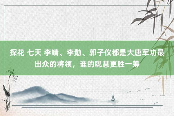 探花 七天 李靖、李勣、郭子仪都是大唐军功最出众的将领，谁的聪慧更胜一筹