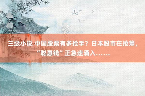 三级小说 中国股票有多抢手？日本股市在抢筹，“聪惠钱”正急速涌入……