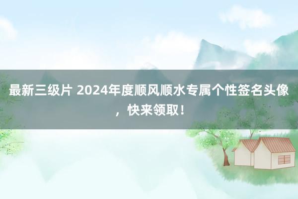 最新三级片 2024年度顺风顺水专属个性签名头像，快来领取！