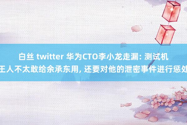 白丝 twitter 华为CTO李小龙走漏: 测试机王人不太敢给余承东用， 还要对他的泄密事件进行惩处