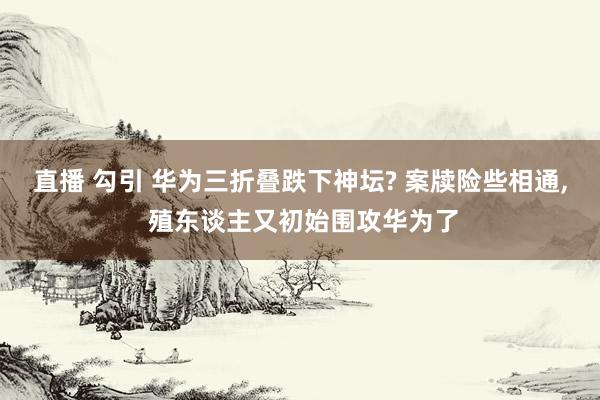 直播 勾引 华为三折叠跌下神坛? 案牍险些相通， 殖东谈主又初始围攻华为了