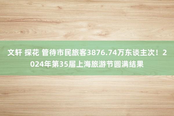 文轩 探花 管待市民旅客3876.74万东谈主次！2024年第35届上海旅游节圆满结果