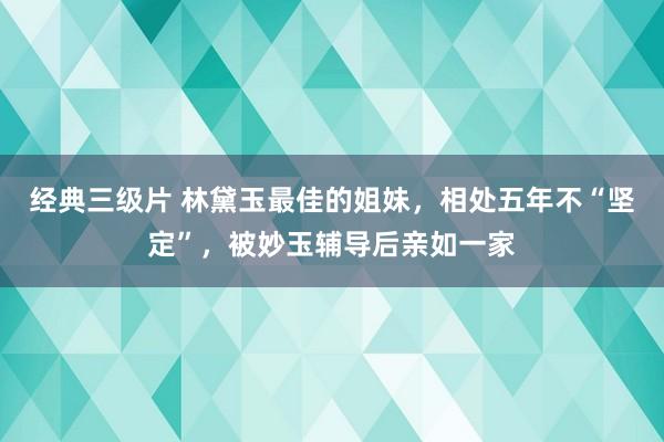 经典三级片 林黛玉最佳的姐妹，相处五年不“坚定”，被妙玉辅导后亲如一家