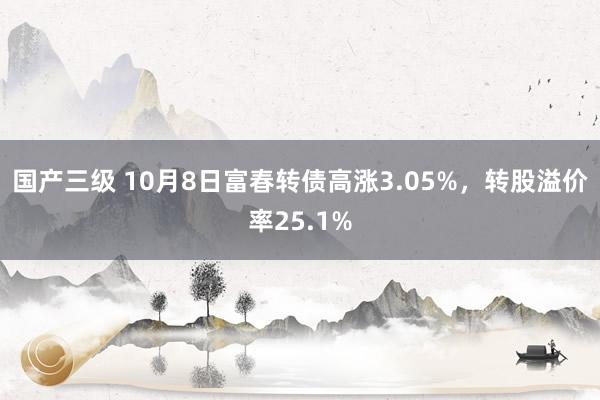 国产三级 10月8日富春转债高涨3.05%，转股溢价率25.1%