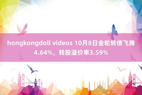 hongkongdoll videos 10月8日金轮转债飞腾4.64%，转股溢价率3.59%