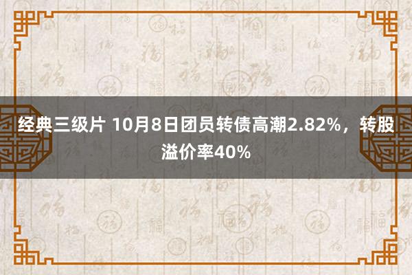 经典三级片 10月8日团员转债高潮2.82%，转股溢价率40%