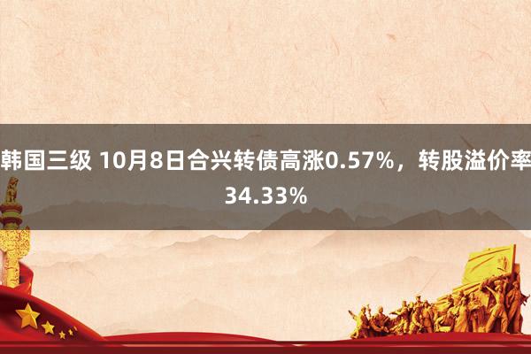 韩国三级 10月8日合兴转债高涨0.57%，转股溢价率34.33%