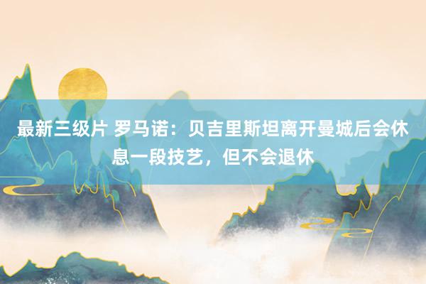 最新三级片 罗马诺：贝吉里斯坦离开曼城后会休息一段技艺，但不会退休