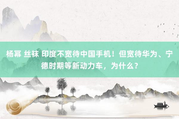 杨幂 丝袜 印度不宽待中国手机！但宽待华为、宁德时期等新动力车，为什么？