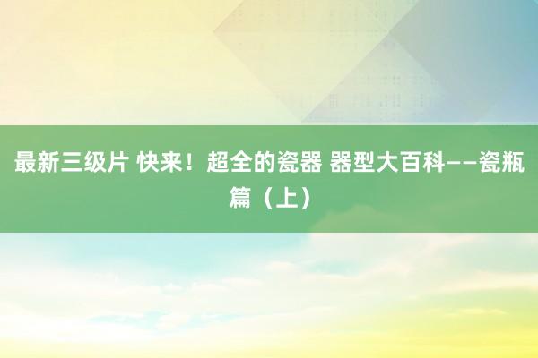 最新三级片 快来！超全的瓷器 器型大百科——瓷瓶篇（上）