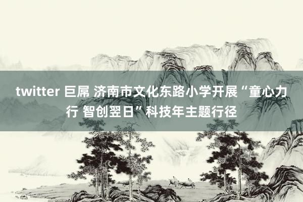 twitter 巨屌 济南市文化东路小学开展“童心力行 智创翌日”科技年主题行径