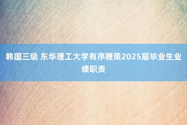 韩国三级 东华理工大学有序鞭策2025届毕业生业绩职责