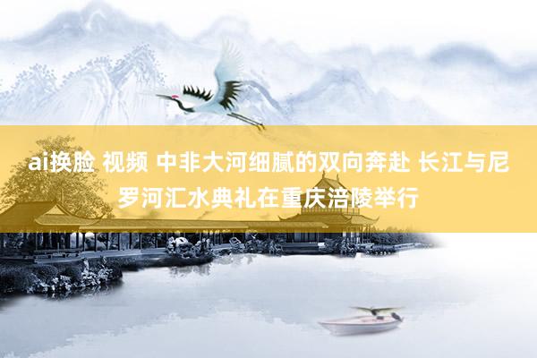 ai换脸 视频 中非大河细腻的双向奔赴 长江与尼罗河汇水典礼在重庆涪陵举行