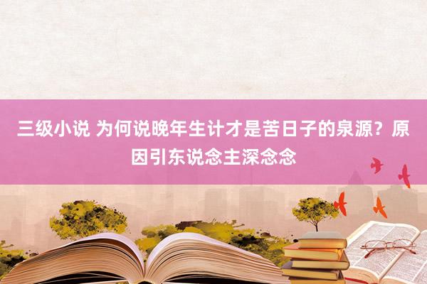 三级小说 为何说晚年生计才是苦日子的泉源？原因引东说念主深念念