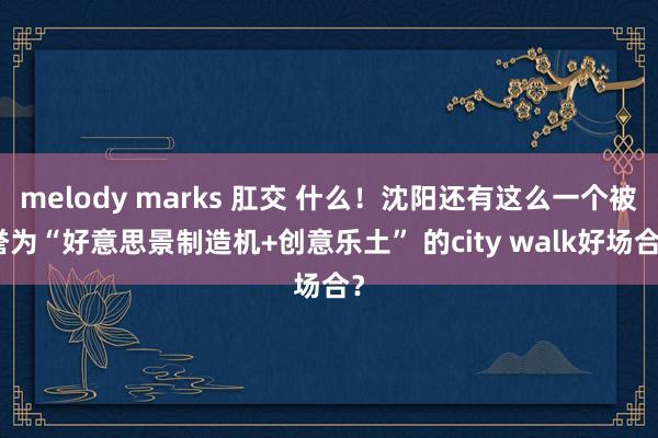 melody marks 肛交 什么！沈阳还有这么一个被誉为“好意思景制造机+创意乐土” 的city walk好场合？