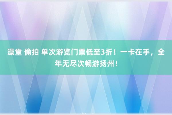 澡堂 偷拍 单次游览门票低至3折！一卡在手，全年无尽次畅游扬州！