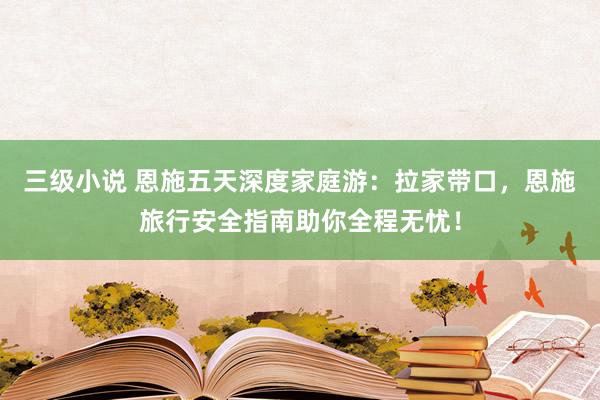 三级小说 恩施五天深度家庭游：拉家带口，恩施旅行安全指南助你全程无忧！