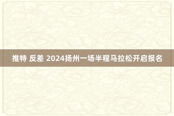 推特 反差 2024扬州一场半程马拉松开启报名