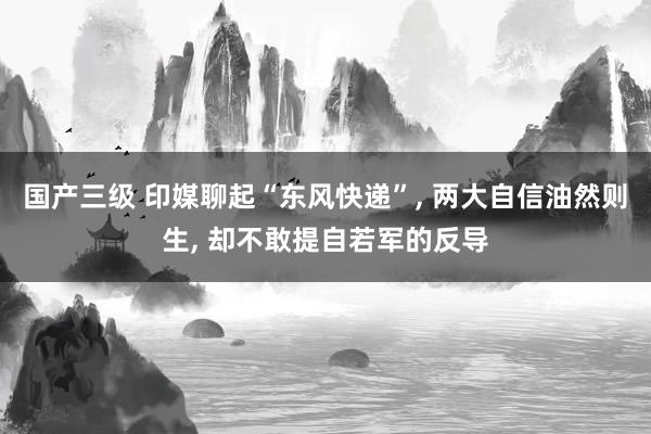 国产三级 印媒聊起“东风快递”， 两大自信油然则生， 却不敢提自若军的反导