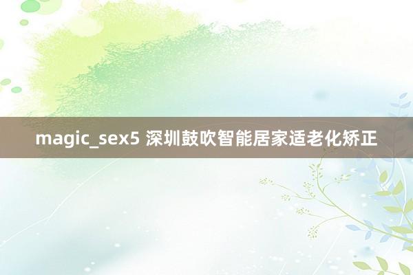 magic_sex5 深圳鼓吹智能居家适老化矫正