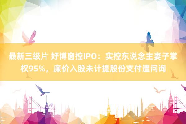 最新三级片 好博窗控IPO：实控东说念主妻子掌权95%，廉价入股未计提股份支付遭问询