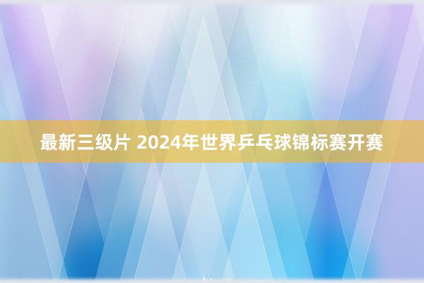 最新三级片 2024年世界乒乓球锦标赛开赛