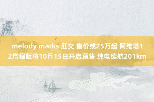 melody marks 肛交 售价或25万起 阿维塔12增程版将10月15日开启预售 纯电续航201km