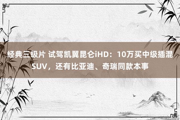 经典三级片 试驾凯翼昆仑iHD：10万买中级插混SUV，还有比亚迪、奇瑞同款本事