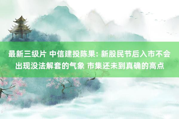 最新三级片 中信建投陈果: 新股民节后入市不会出现没法解套的气象 市集还未到真确的高点