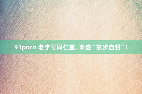 91porn 老字号同仁堂， 事迹“故步自封”!