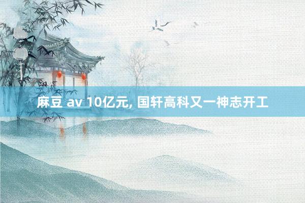 麻豆 av 10亿元， 国轩高科又一神志开工