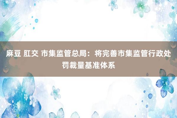 麻豆 肛交 市集监管总局：将完善市集监管行政处罚裁量基准体系