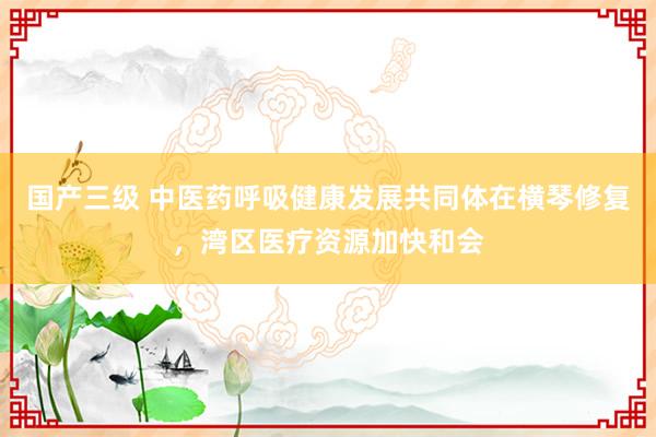 国产三级 中医药呼吸健康发展共同体在横琴修复，湾区医疗资源加快和会