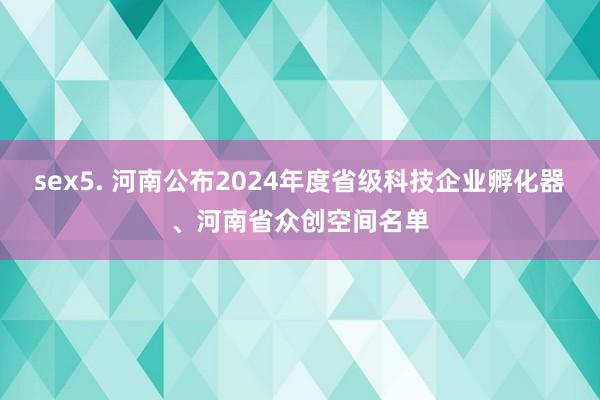 sex5. 河南公布2024年度省级科技企业孵化器、河南省众创空间名单