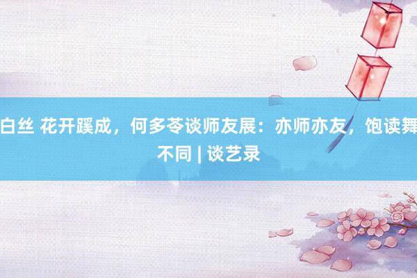 白丝 花开蹊成，何多苓谈师友展：亦师亦友，饱读舞不同 | 谈艺录