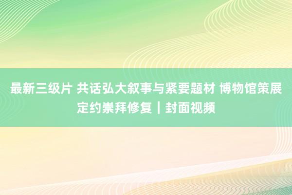 最新三级片 共话弘大叙事与紧要题材 博物馆策展定约崇拜修复｜封面视频