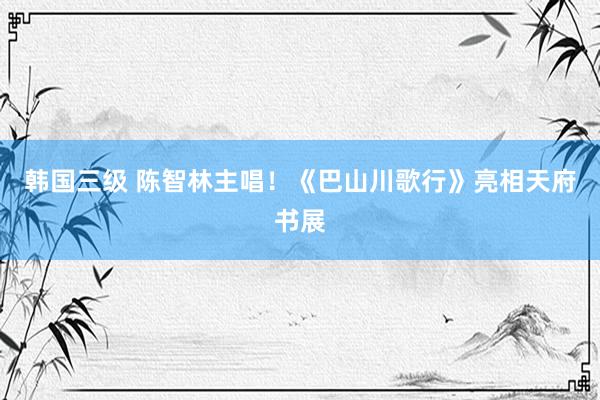 韩国三级 陈智林主唱！《巴山川歌行》亮相天府书展