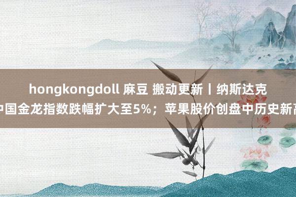 hongkongdoll 麻豆 搬动更新丨纳斯达克中国金龙指数跌幅扩大至5%；苹果股价创盘中历史新高