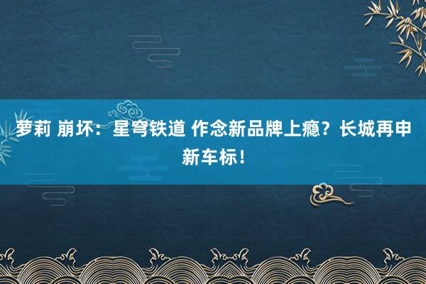 萝莉 崩坏：星穹铁道 作念新品牌上瘾？长城再申新车标！