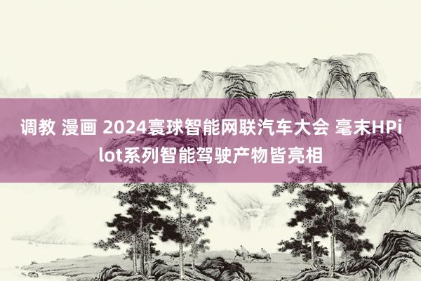 调教 漫画 2024寰球智能网联汽车大会 毫末HPilot系列智能驾驶产物皆亮相