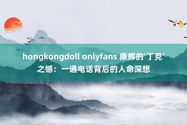 hongkongdoll onlyfans 康辉的‘丁克’之憾：一通电话背后的人命深想