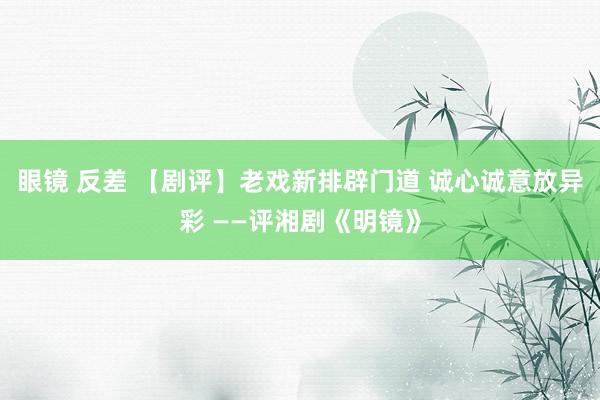 眼镜 反差 【剧评】老戏新排辟门道 诚心诚意放异彩 ——评湘剧《明镜》