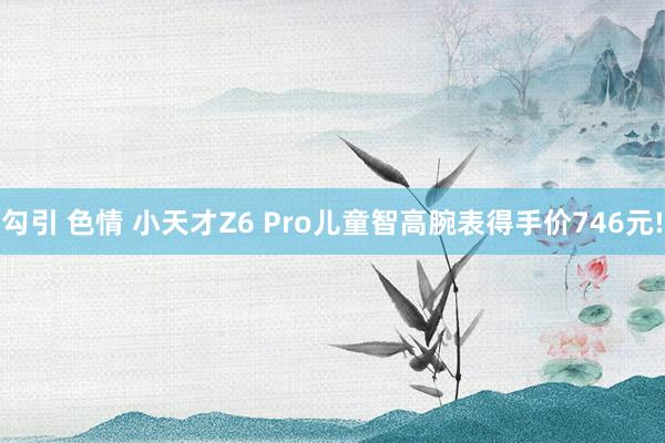 勾引 色情 小天才Z6 Pro儿童智高腕表得手价746元!