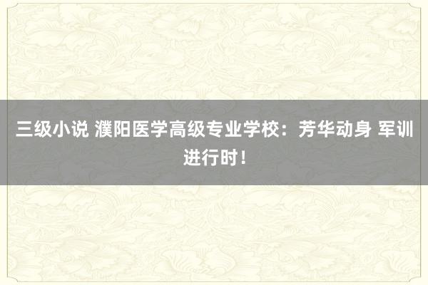 三级小说 濮阳医学高级专业学校：芳华动身 军训进行时！