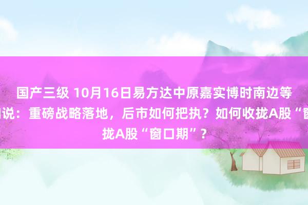 国产三级 10月16日易方达中原嘉实博时南边等基金大咖说：重磅战略落地，后市如何把执？如何收拢A股“窗口期”？