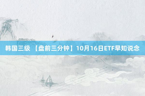 韩国三级 【盘前三分钟】10月16日ETF早知说念