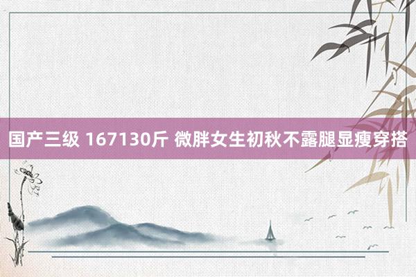 国产三级 167130斤 微胖女生初秋不露腿显瘦穿搭